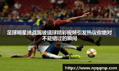 足球明星挑战踢玻璃球精彩视频引发热议你绝对不能错过的瞬间